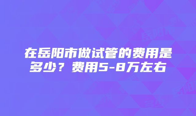 在岳阳市做试管的费用是多少？费用5-8万左右
