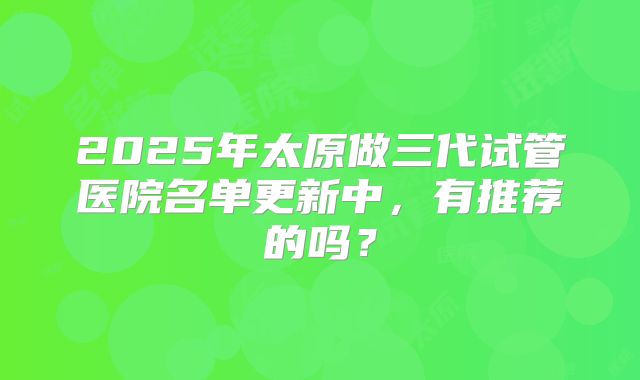 2025年太原做三代试管医院名单更新中,有推荐的吗?