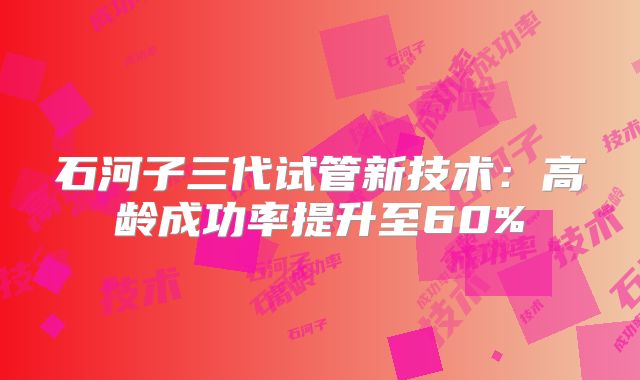 石河子三代试管新技术:高龄成功率提升至60%