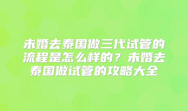 未婚去泰国做三代试管的流程是怎么样的?未婚去泰国做试管的攻略大全