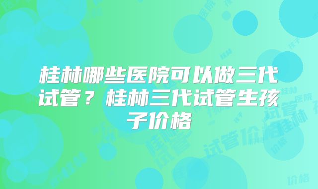 桂林哪些医院可以做三代试管?桂林三代试管生孩子价格