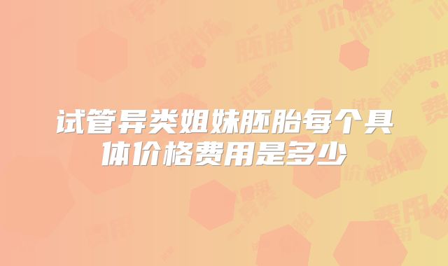 试管异类姐妹胚胎每个具体价格费用是多少