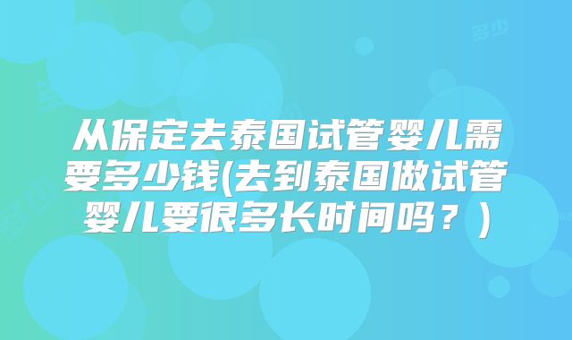 从保定去泰国试管婴儿需要多少钱(去到泰国做试管婴儿要很多长时间吗?)