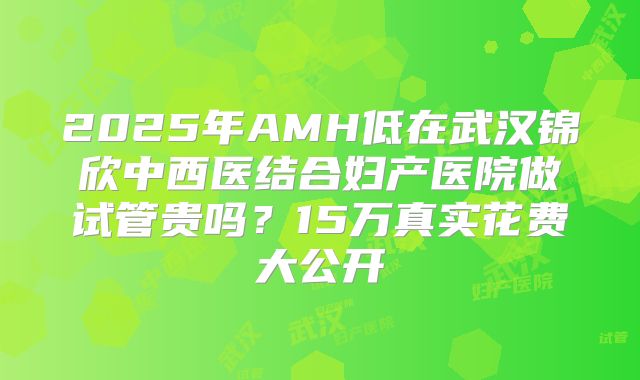 2025年AMH低在武汉锦欣中西医结合妇产医院做试管贵吗？15万真实花费大公开