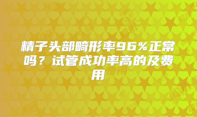 精子头部畸形率96%正常吗？试管成功率高的及费用