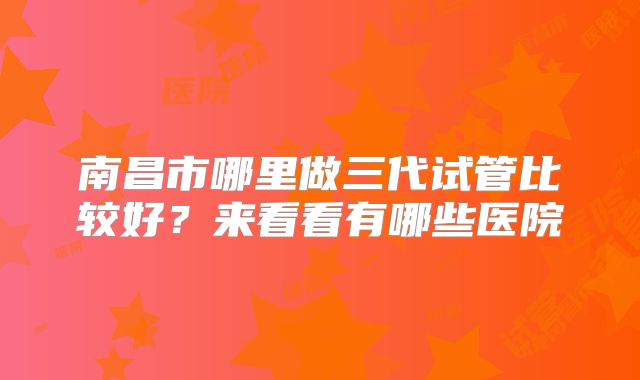 南昌市哪里做三代试管比较好?来看看有哪些医院