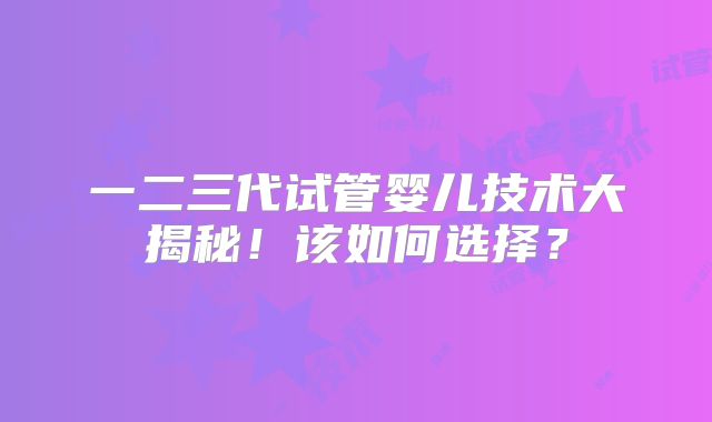 一二三代试管婴儿技术大揭秘!该如何选择?