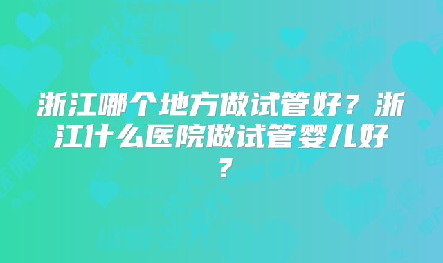 浙江哪个地方做试管好?浙江什么医院做试管婴儿好?
