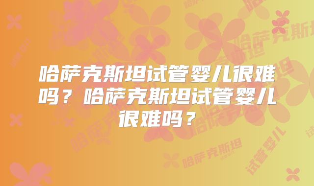 哈萨克斯坦试管婴儿很难吗?哈萨克斯坦试管婴儿很难吗?