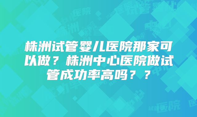 株洲试管婴儿医院那家可以做?株洲中心医院做试管成功率高吗??