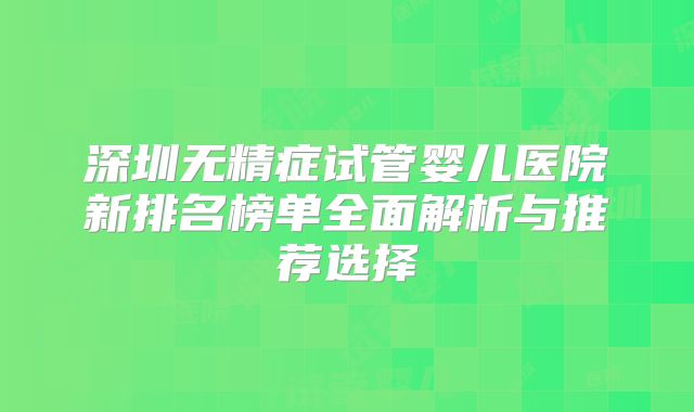 深圳无精症试管婴儿医院新排名榜单全面解析与推荐选择