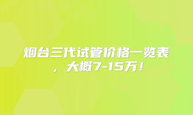烟台三代试管价格一览表,大概7-15万!