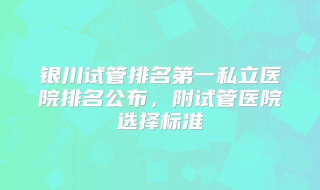银川试管排名第一私立医院排名公布,附试管医院选择标准