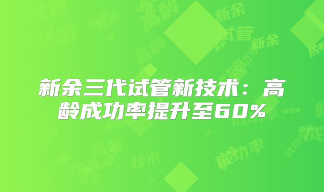 新余三代试管新技术：高龄成功率提升至60%