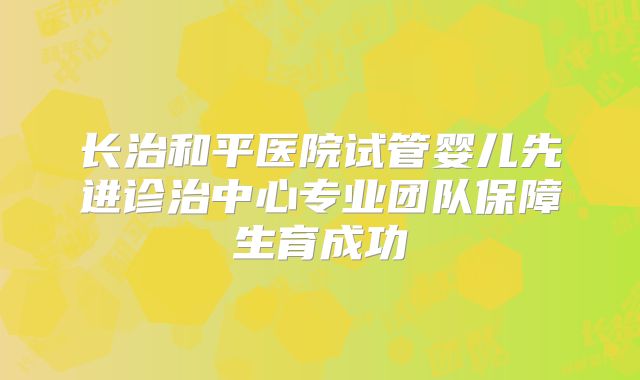 长治和平医院试管婴儿先进诊治中心专业团队保障生育成功