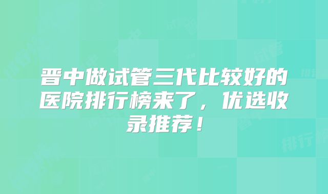 晋中做试管三代比较好的医院排行榜来了,优选收录推荐!