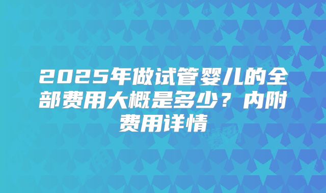 2025年做试管婴儿的全部费用大概是多少？内附费用详情