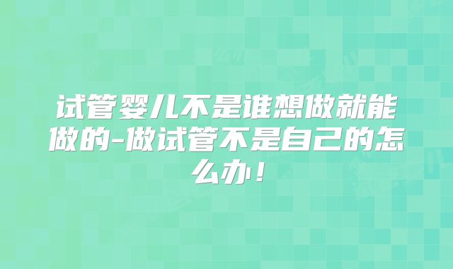 试管婴儿不是谁想做就能做的-做试管不是自己的怎么办!