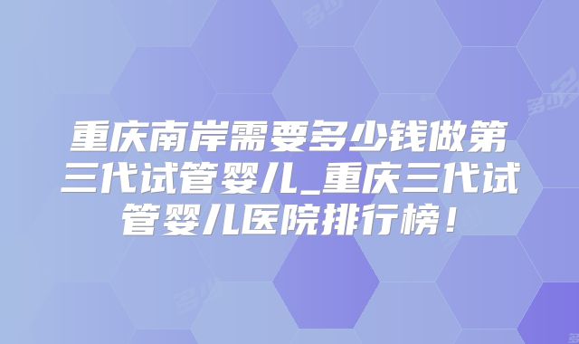 重庆南岸需要多少钱做第三代试管婴儿_重庆三代试管婴儿医院排行榜!