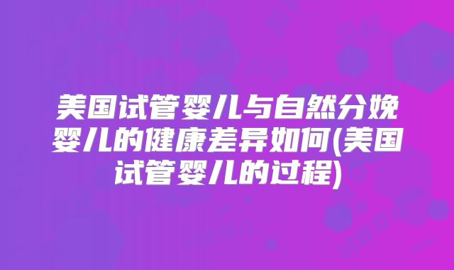 美国试管婴儿与自然分娩婴儿的健康差异如何(美国试管婴儿的过程)