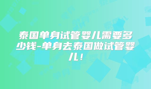 泰国单身试管婴儿需要多少钱-单身去泰国做试管婴儿!
