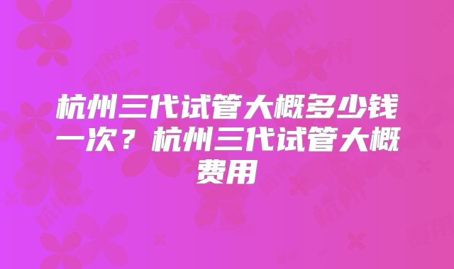 杭州三代试管大概多少钱一次?杭州三代试管大概费用
