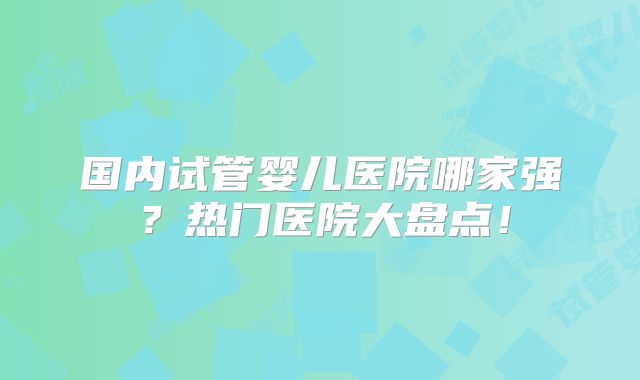 国内试管婴儿医院哪家强？热门医院大盘点！