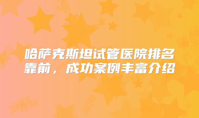 哈萨克斯坦试管医院排名靠前,成功案例丰富介绍