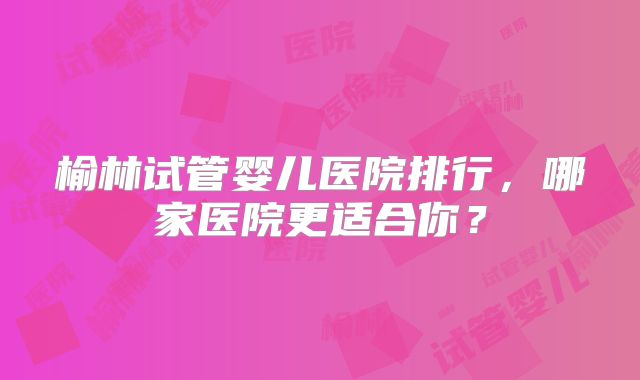 榆林试管婴儿医院排行,哪家医院更适合你?