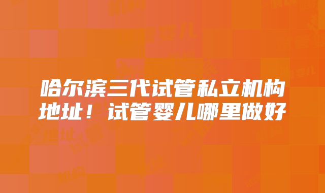 哈尔滨三代试管私立机构地址！试管婴儿哪里做好