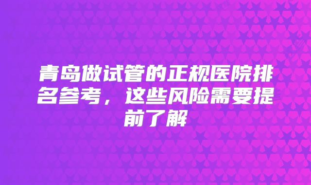 青岛做试管的正规医院排名参考,这些风险需要提前了解