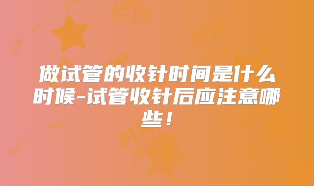 做试管的收针时间是什么时候-试管收针后应注意哪些！
