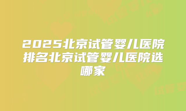 2025北京试管婴儿医院排名北京试管婴儿医院选哪家