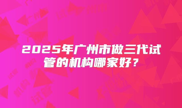 2025年广州市做三代试管的机构哪家好?