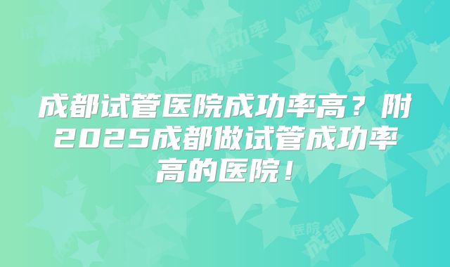成都试管医院成功率高?附2025成都做试管成功率高的医院!