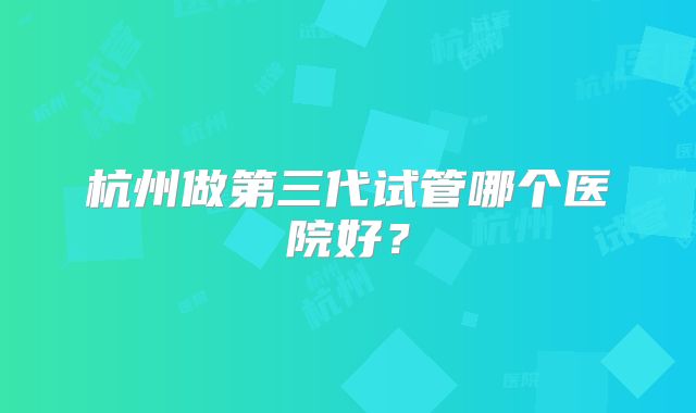 杭州做第三代试管哪个医院好？