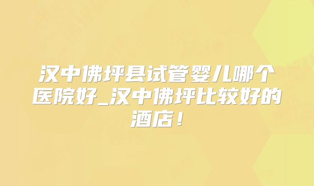 汉中佛坪县试管婴儿哪个医院好_汉中佛坪比较好的酒店！