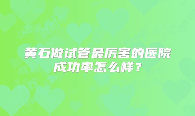 黄石做试管最厉害的医院成功率怎么样？