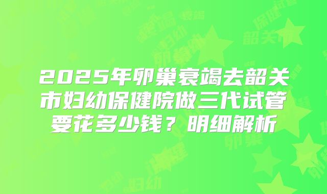 2025年卵巢衰竭去韶关市妇幼保健院做三代试管要花多少钱?明细解析