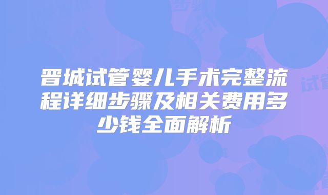 晋城试管婴儿手术完整流程详细步骤及相关费用多少钱全面解析