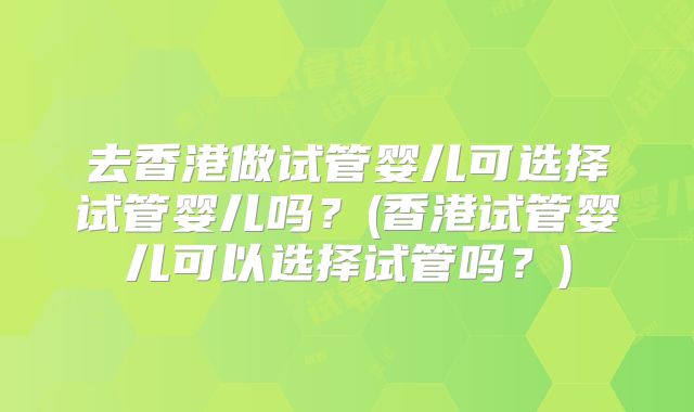 去香港做试管婴儿可选择试管婴儿吗?(香港试管婴儿可以选择试管吗?)
