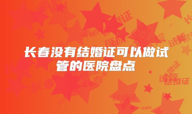 长春没有结婚证可以做试管的医院盘点