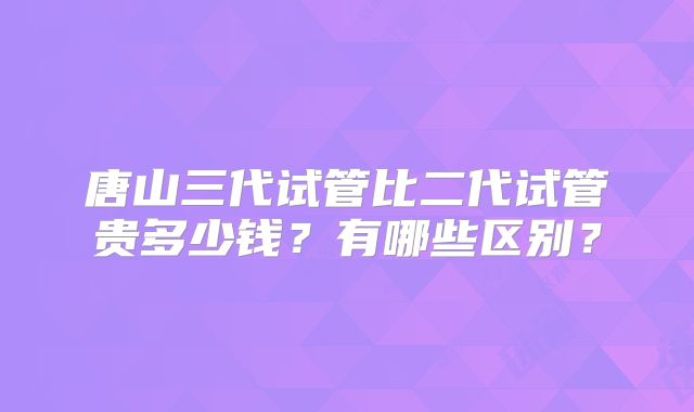 唐山三代试管比二代试管贵多少钱?有哪些区别?