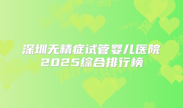 深圳无精症试管婴儿医院2025综合排行榜