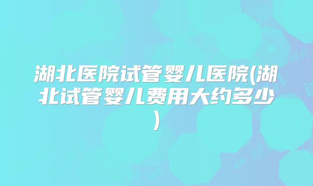 湖北医院试管婴儿医院(湖北试管婴儿费用大约多少)