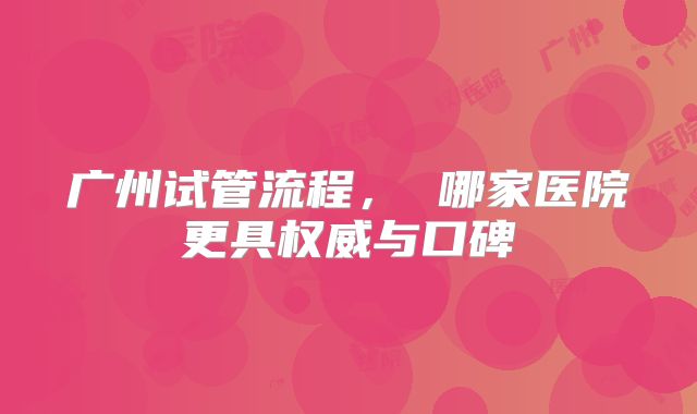 广州试管流程, 哪家医院更具权威与口碑