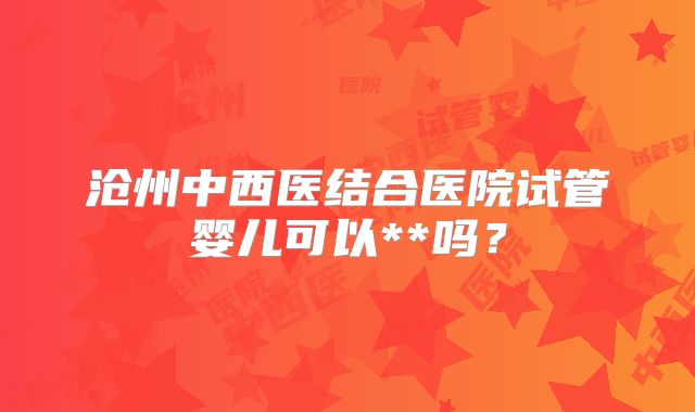 沧州中西医结合医院试管婴儿可以**吗?