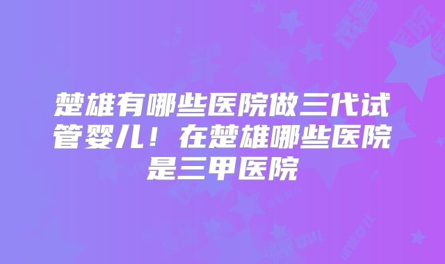 楚雄有哪些医院做三代试管婴儿！在楚雄哪些医院是三甲医院