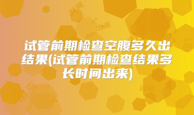 试管前期检查空腹多久出结果(试管前期检查结果多长时间出来)