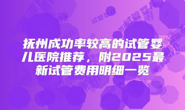 抚州成功率较高的试管婴儿医院推荐，附2025最新试管费用明细一览